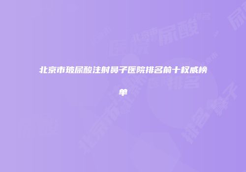 北京市玻尿酸注射鼻子医院排名前十权威榜单