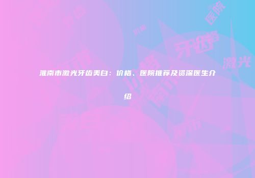淮南市激光牙齿美白：价格、医院推荐及资深医生介绍