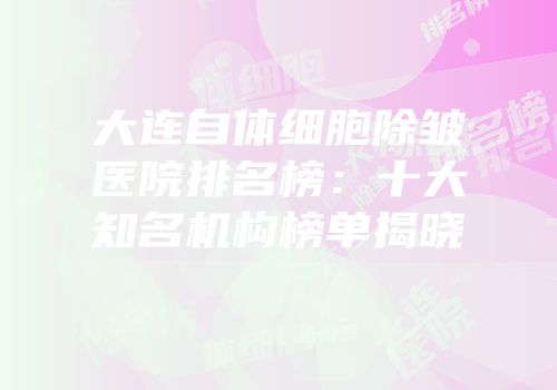 大连自体细胞除皱医院排名榜：十大知名机构榜单揭晓