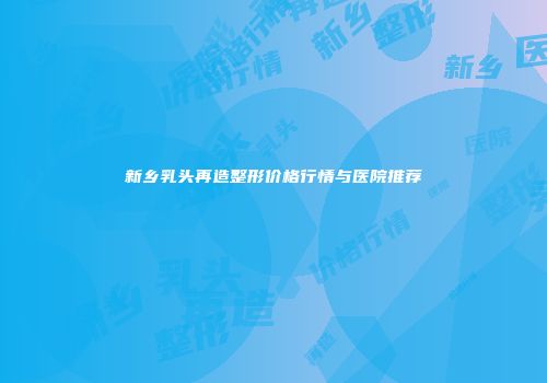 新乡乳头再造整形价格行情与医院推荐