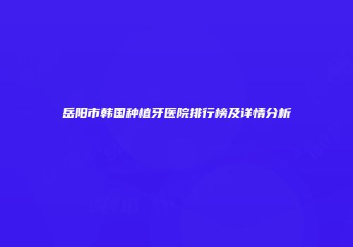 岳阳市韩国种植牙医院排行榜及详情分析