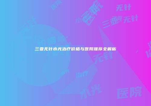 三亚无针水光治疗价格与医院推荐全解析