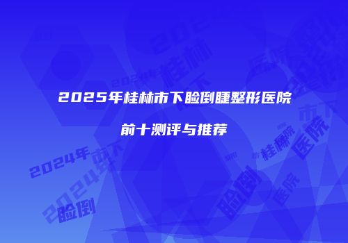 2025年桂林市下睑倒睫整形医院前十测评与推荐