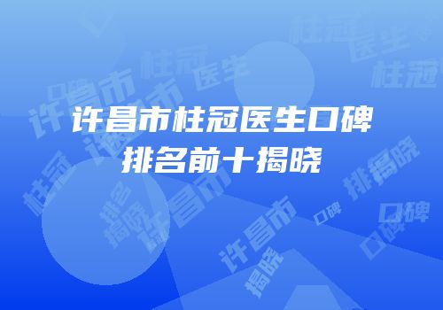 许昌市柱冠医生口碑排名前十揭晓