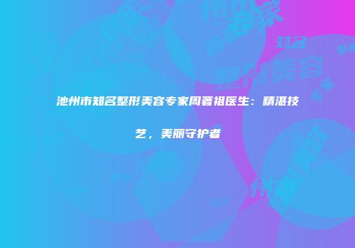 池州市知名整形美容专家周著祖医生：精湛技艺，美丽守护者