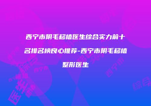 西宁市阴毛移植医生综合实力前十名排名榜良心推荐-西宁市阴毛移植整形医生