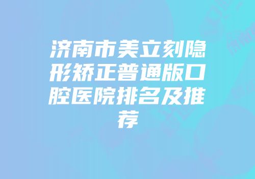 济南市美立刻隐形矫正普通版口腔医院排名及推荐