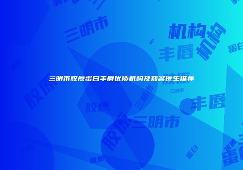 三明市胶原蛋白丰唇优质机构及知名医生推荐