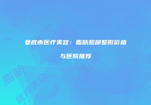娄底市医疗美容：脂肪脸部整形价格与医院推荐
