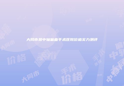 大同市鼻中轴偏曲手术医院价格实力测评