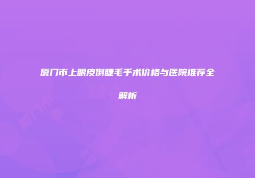 厦门市上眼皮倒睫毛手术价格与医院推荐全解析