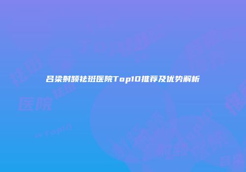 吕梁射频祛斑医院Top10推荐及优势解析