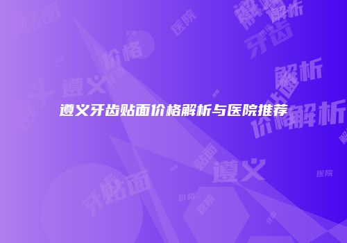 遵义牙齿贴面价格解析与医院推荐