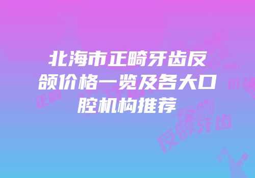 北海市正畸牙齿反颌价格一览及各大口腔机构推荐