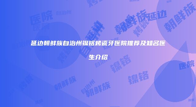 延边朝鲜族自治州镍铬烤瓷牙医院推荐及知名医生介绍
