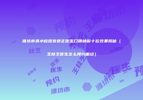 潍坊市鼻小柱短宽矫正医生口碑榜前十位效果揭秘（王桂芝医生怎么预约面诊）