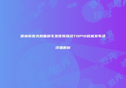 晋城市激光脱面部毛发医院排名TOP10权威发布及详细解析