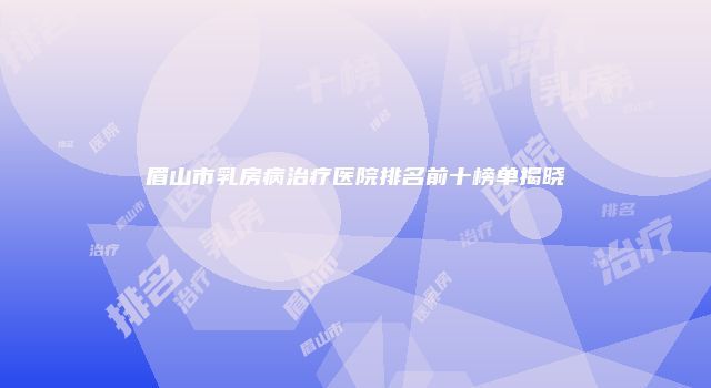 眉山市乳房病治疗医院排名前十榜单揭晓