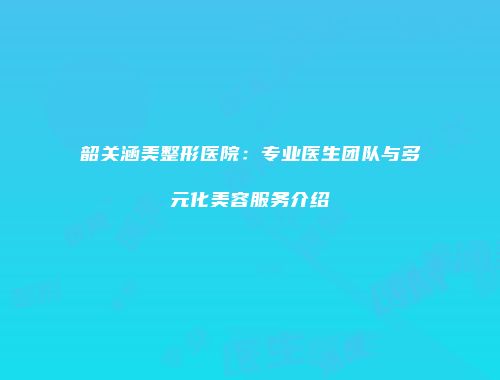 韶关涵美整形医院：专业医生团队与多元化美容服务介绍