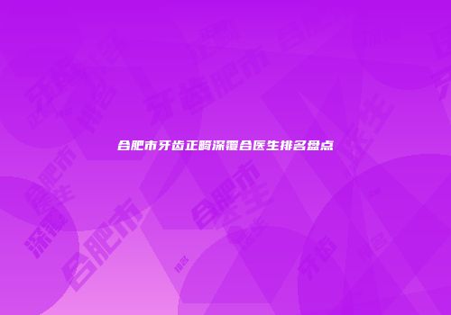 合肥市牙齿正畸深覆合医生排名盘点