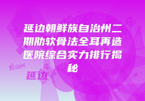 延边朝鲜族自治州二期肋软骨法全耳再造医院综合实力排行揭秘