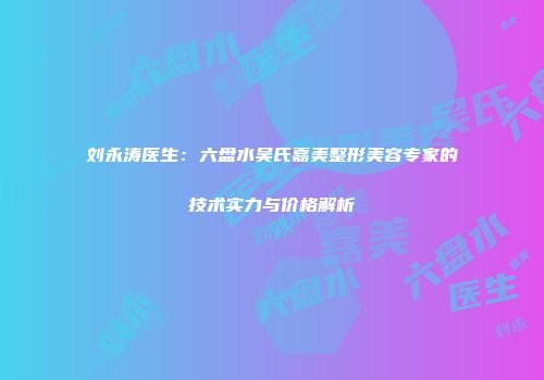 刘永涛医生：六盘水吴氏嘉美整形美容专家的技术实力与价格解析