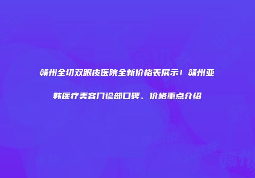 赣州全切双眼皮医院全新价格表展示！赣州亚韩医疗美容门诊部口碑、价格重点介绍