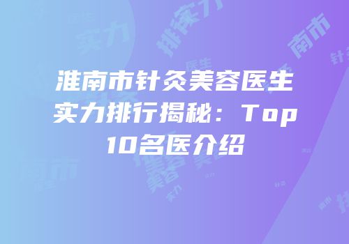 淮南市针灸美容医生实力排行揭秘：Top10名医介绍