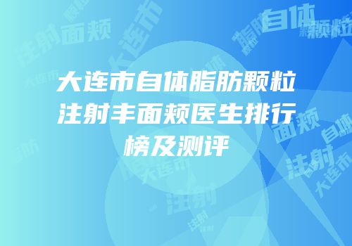大连市自体脂肪颗粒注射丰面颊医生排行榜及测评