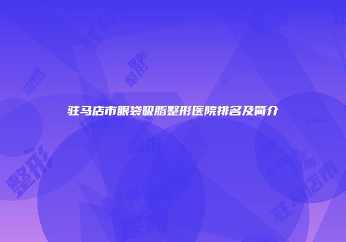驻马店市眼袋吸脂整形医院排名及简介