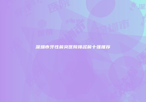 深圳市牙性前突医院排名前十强推荐