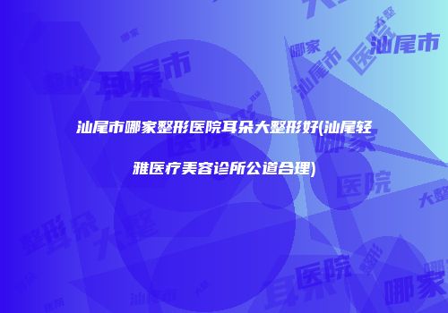 汕尾市哪家整形医院耳朵大整形好(汕尾轻雅医疗美容诊所公道合理)