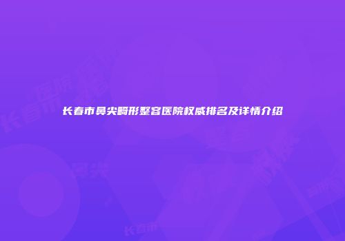 长春市鼻尖畸形整容医院权威排名及详情介绍