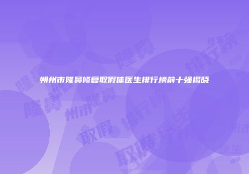 朔州市隆鼻修复取假体医生排行榜前十强揭晓