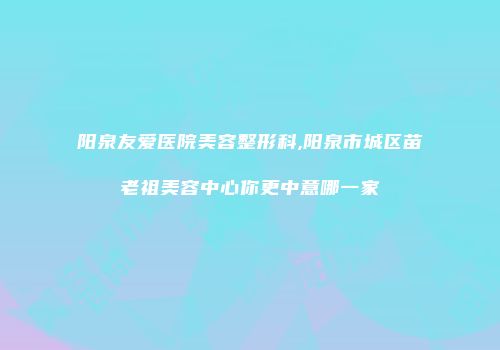阳泉友爱医院美容整形科,阳泉市城区苗老祖美容中心你更中意哪一家