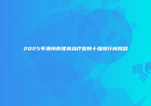 2025年潮州市隆鼻治疗医院十强排行榜揭晓