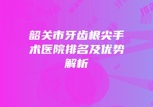 韶关市牙齿根尖手术医院排名及优势解析