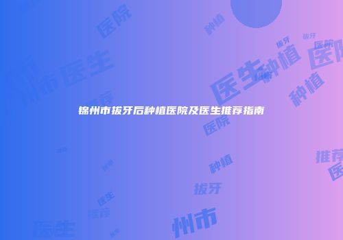 锦州市拔牙后种植医院及医生推荐指南