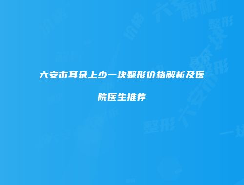 六安市耳朵上少一块整形价格解析及医院医生推荐