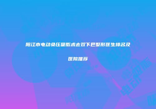 阳江市电动负压吸脂术去双下巴整形医生排名及医院推荐