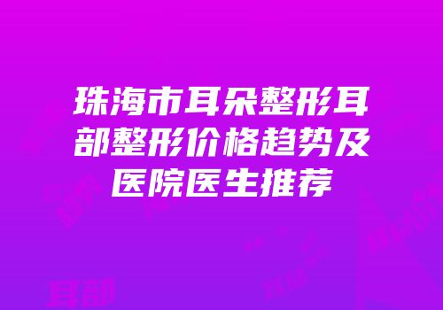 珠海市耳朵整形耳部整形价格趋势及医院医生推荐
