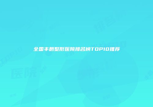 全国丰唇整形医院排名榜TOP10推荐