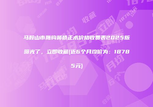 马鞍山市鹰钩鼻矫正术价格收费表2025版曝光了，立即收藏(近6个月均价为：18785元)