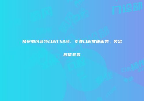 扬州蜀冈菲特口腔门诊部：专业口腔健康服务，笑出自信笑容