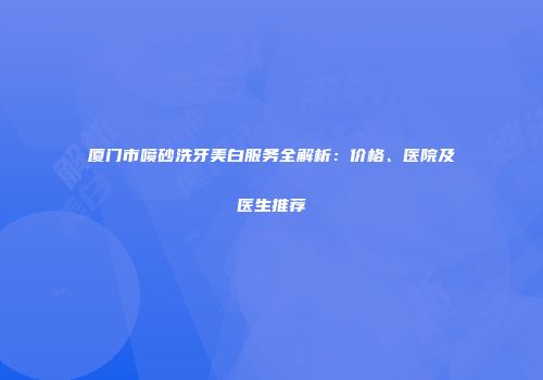 厦门市喷砂洗牙美白服务全解析：价格、医院及医生推荐