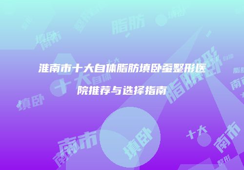 淮南市十大自体脂肪填卧蚕整形医院推荐与选择指南