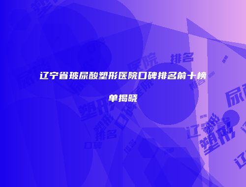 辽宁省玻尿酸塑形医院口碑排名前十榜单揭晓