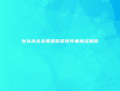 包头市去色素整形医院年度排名揭晓