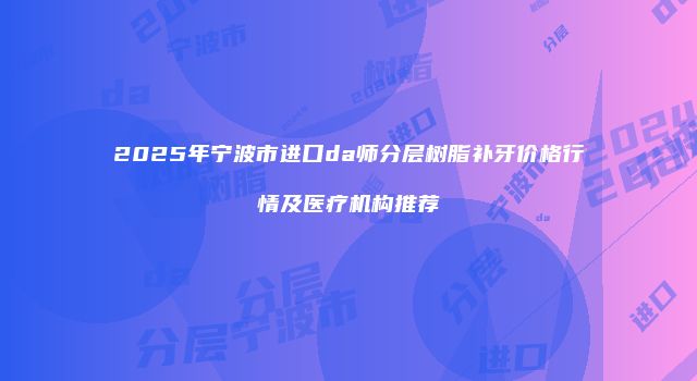 2025年宁波市进口da师分层树脂补牙价格行情及医疗机构推荐