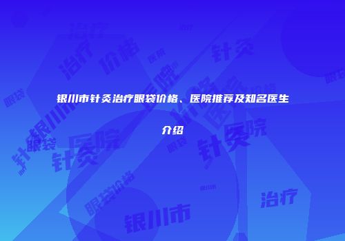 银川市针灸治疗眼袋价格、医院推荐及知名医生介绍